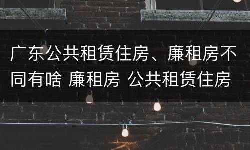 广东公共租赁住房、廉租房不同有啥 廉租房 公共租赁住房