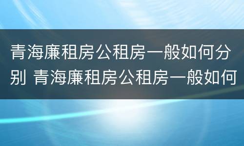 青海廉租房公租房一般如何分别 青海廉租房公租房一般如何分别申请的
