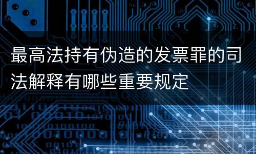 最高法持有伪造的发票罪的司法解释有哪些重要规定