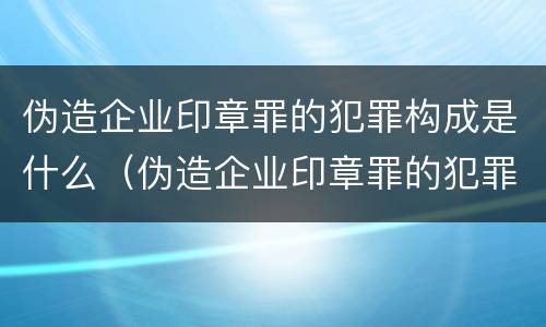 伪造企业印章罪的犯罪构成是什么（伪造企业印章罪的犯罪构成是什么案件）