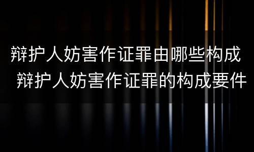 辩护人妨害作证罪由哪些构成 辩护人妨害作证罪的构成要件