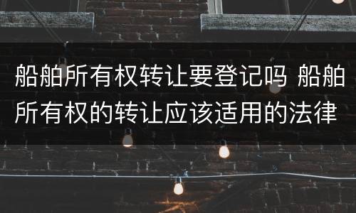 船舶所有权转让要登记吗 船舶所有权的转让应该适用的法律