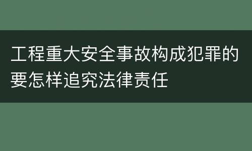 工程重大安全事故构成犯罪的要怎样追究法律责任