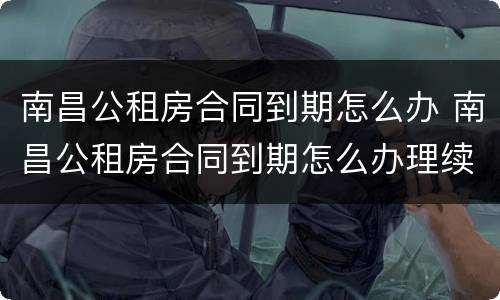 南昌公租房合同到期怎么办 南昌公租房合同到期怎么办理续签