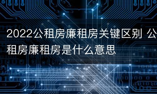 2022公租房廉租房关键区别 公租房廉租房是什么意思