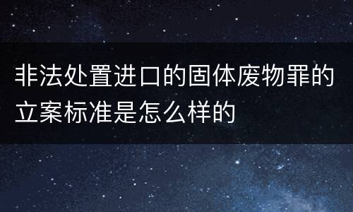 非法处置进口的固体废物罪的立案标准是怎么样的