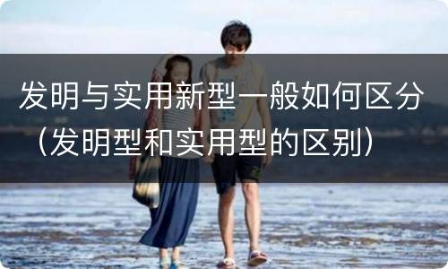发明与实用新型一般如何区分（发明型和实用型的区别）