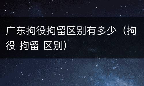 广东拘役拘留区别有多少（拘役 拘留 区别）
