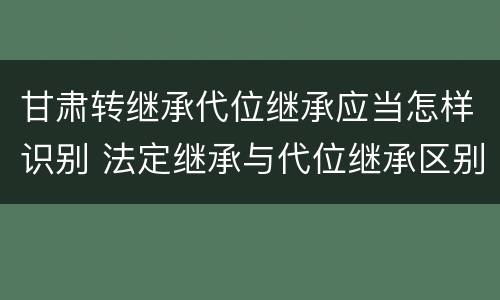甘肃转继承代位继承应当怎样识别 法定继承与代位继承区别
