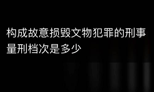 构成故意损毁文物犯罪的刑事量刑档次是多少