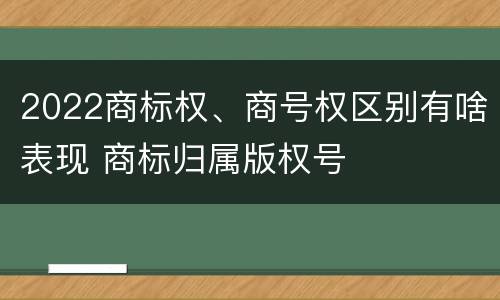 2022商标权、商号权区别有啥表现 商标归属版权号