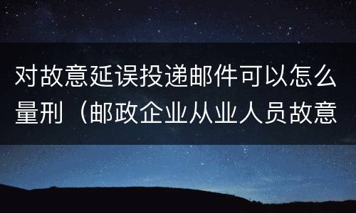 对故意延误投递邮件可以怎么量刑（邮政企业从业人员故意延误投递邮件的由什么给予处分）