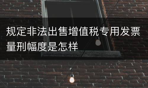 规定非法出售增值税专用发票量刑幅度是怎样