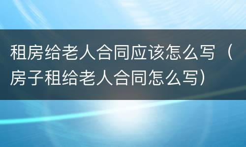 租房给老人合同应该怎么写（房子租给老人合同怎么写）