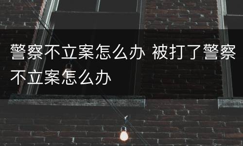 警察不立案怎么办 被打了警察不立案怎么办
