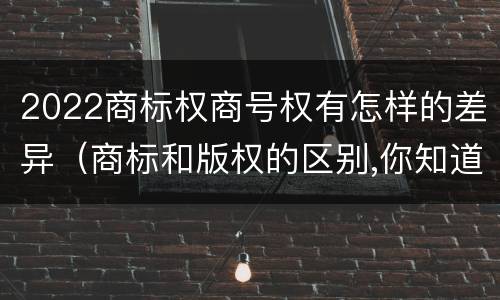2022商标权商号权有怎样的差异（商标和版权的区别,你知道多少?）