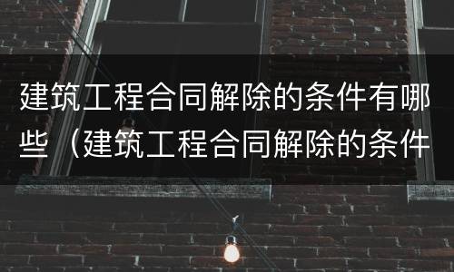 建筑工程合同解除的条件有哪些（建筑工程合同解除的条件有哪些呢）
