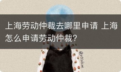 上海劳动仲裁去哪里申请 上海怎么申请劳动仲裁?