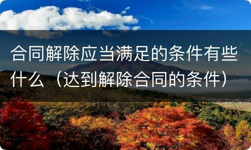 合同解除应当满足的条件有些什么（达到解除合同的条件）
