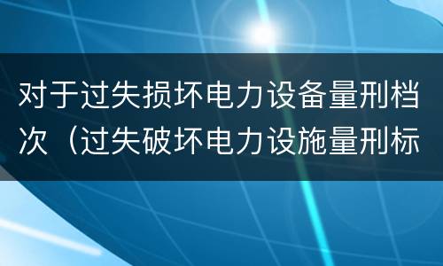 对于过失损坏电力设备量刑档次（过失破坏电力设施量刑标准）