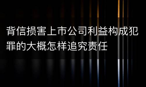 背信损害上市公司利益构成犯罪的大概怎样追究责任