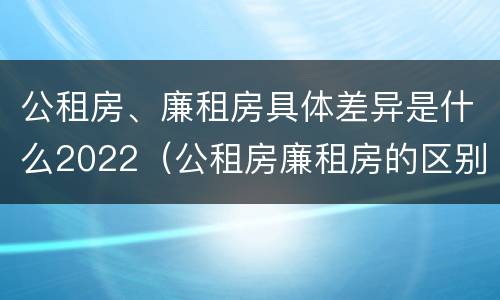 公租房、廉租房具体差异是什么2022（公租房廉租房的区别有哪些）