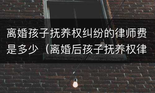 离婚孩子抚养权纠纷的律师费是多少（离婚后孩子抚养权律师咨询）