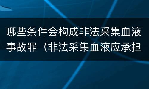 哪些条件会构成非法采集血液事故罪（非法采集血液应承担的法律责任）