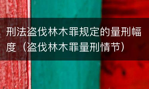 刑法盗伐林木罪规定的量刑幅度（盗伐林木罪量刑情节）