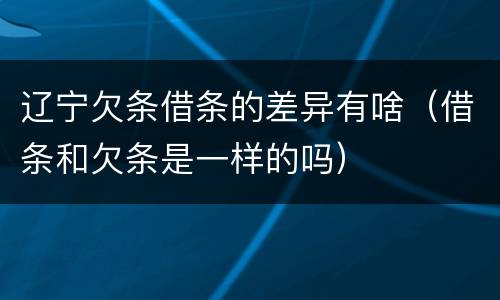 辽宁欠条借条的差异有啥（借条和欠条是一样的吗）