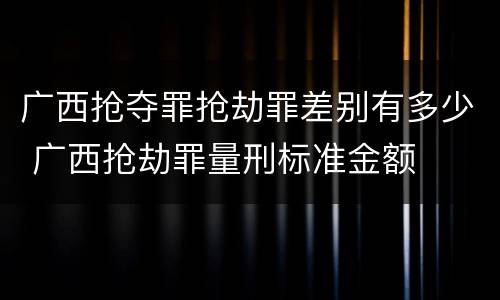 广西抢夺罪抢劫罪差别有多少 广西抢劫罪量刑标准金额