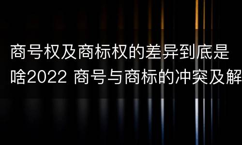 商号权及商标权的差异到底是啥2022 商号与商标的冲突及解决措施