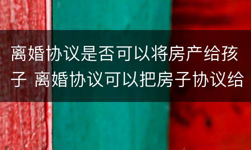 离婚协议是否可以将房产给孩子 离婚协议可以把房子协议给孩子吗