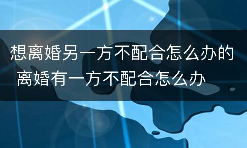 想离婚另一方不配合怎么办的 离婚有一方不配合怎么办