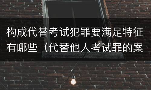 构成代替考试犯罪要满足特征有哪些（代替他人考试罪的案例分析）
