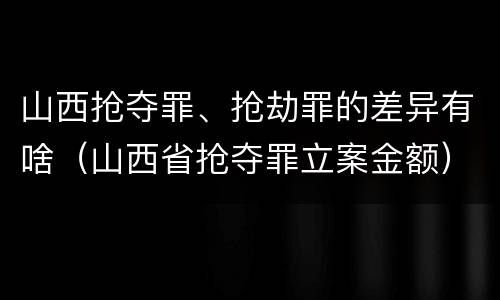 山西抢夺罪、抢劫罪的差异有啥（山西省抢夺罪立案金额）