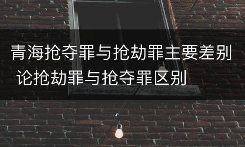 青海抢夺罪与抢劫罪主要差别 论抢劫罪与抢夺罪区别