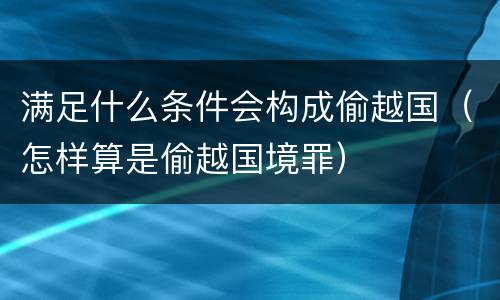 满足什么条件会构成偷越国（怎样算是偷越国境罪）