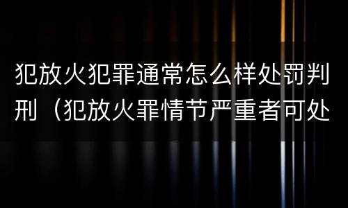 犯放火犯罪通常怎么样处罚判刑（犯放火罪情节严重者可处死刑）