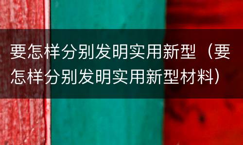 要怎样分别发明实用新型（要怎样分别发明实用新型材料）