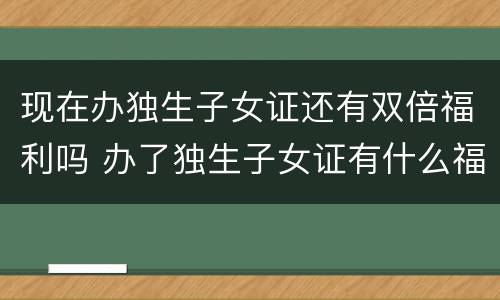 现在办独生子女证还有双倍福利吗 办了独生子女证有什么福利