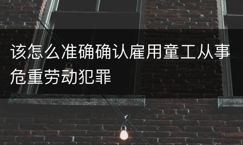 该怎么准确确认雇用童工从事危重劳动犯罪