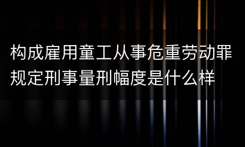 构成雇用童工从事危重劳动罪规定刑事量刑幅度是什么样