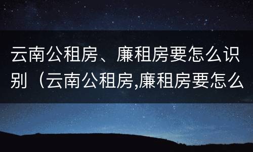 云南公租房、廉租房要怎么识别（云南公租房,廉租房要怎么识别才能申请）