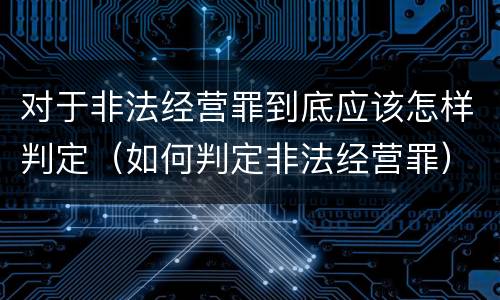 对于非法经营罪到底应该怎样判定（如何判定非法经营罪）