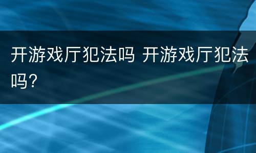 开游戏厅犯法吗 开游戏厅犯法吗?