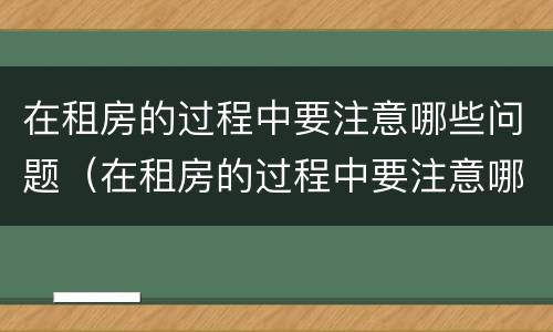 在租房的过程中要注意哪些问题（在租房的过程中要注意哪些问题英语）