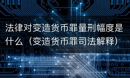 法律对变造货币罪量刑幅度是什么（变造货币罪司法解释）