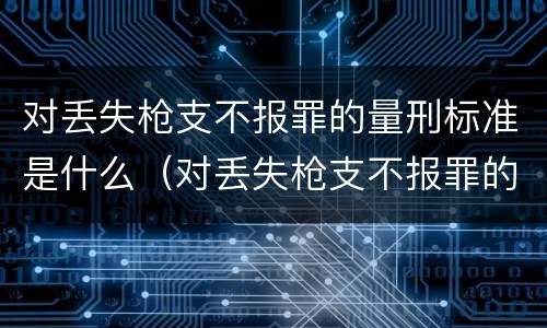 对丢失枪支不报罪的量刑标准是什么（对丢失枪支不报罪的量刑标准是什么意思）