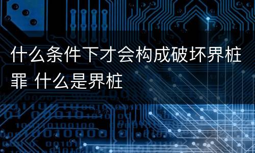 什么条件下才会构成破坏界桩罪 什么是界桩